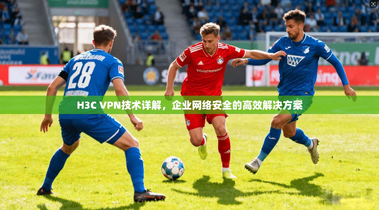 H3C VPN技术详解,企业网络安全的高效解决方案 H3C VPN技术详解,企业网络安全的高效解决方案