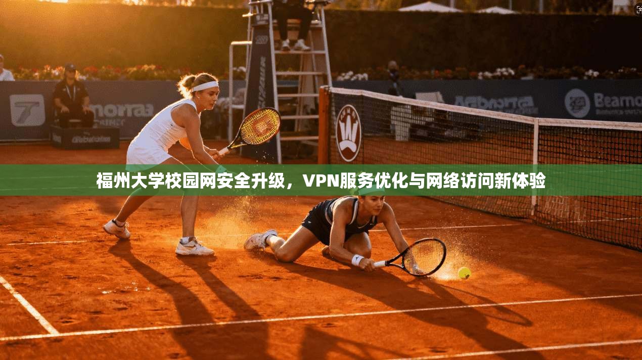 福州大学校园网安全升级,VPN服务优化与网络访问新体验 福州大学校园网安全升级,VPN服务优化与网络访问新体验