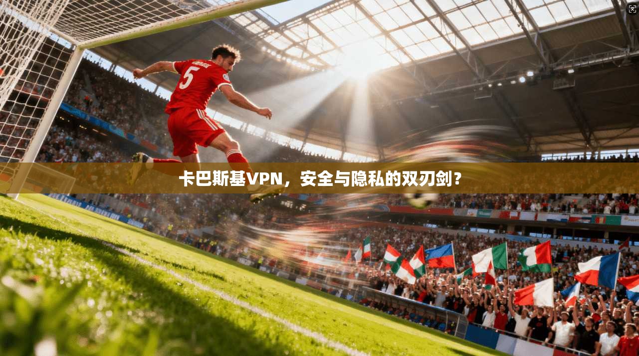 卡巴斯基VPN，安全与隐私的双刃剑？