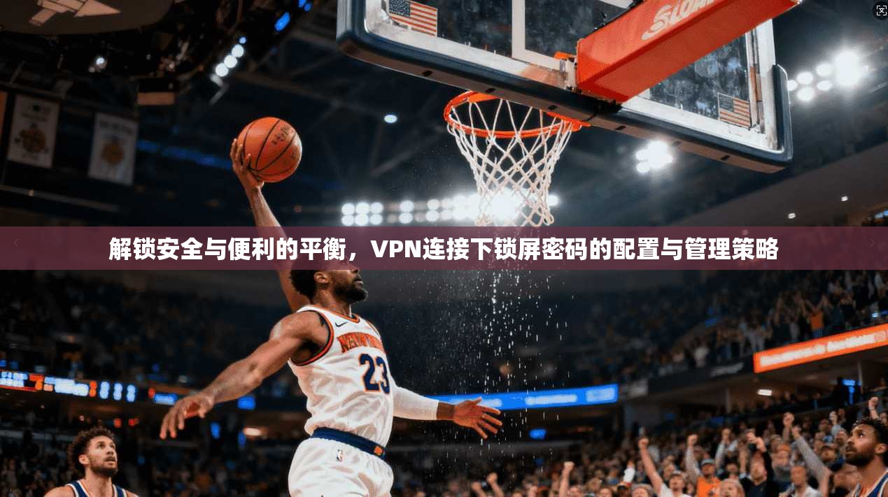 解锁安全与便利的平衡，VPN连接下锁屏密码的配置与管理策略