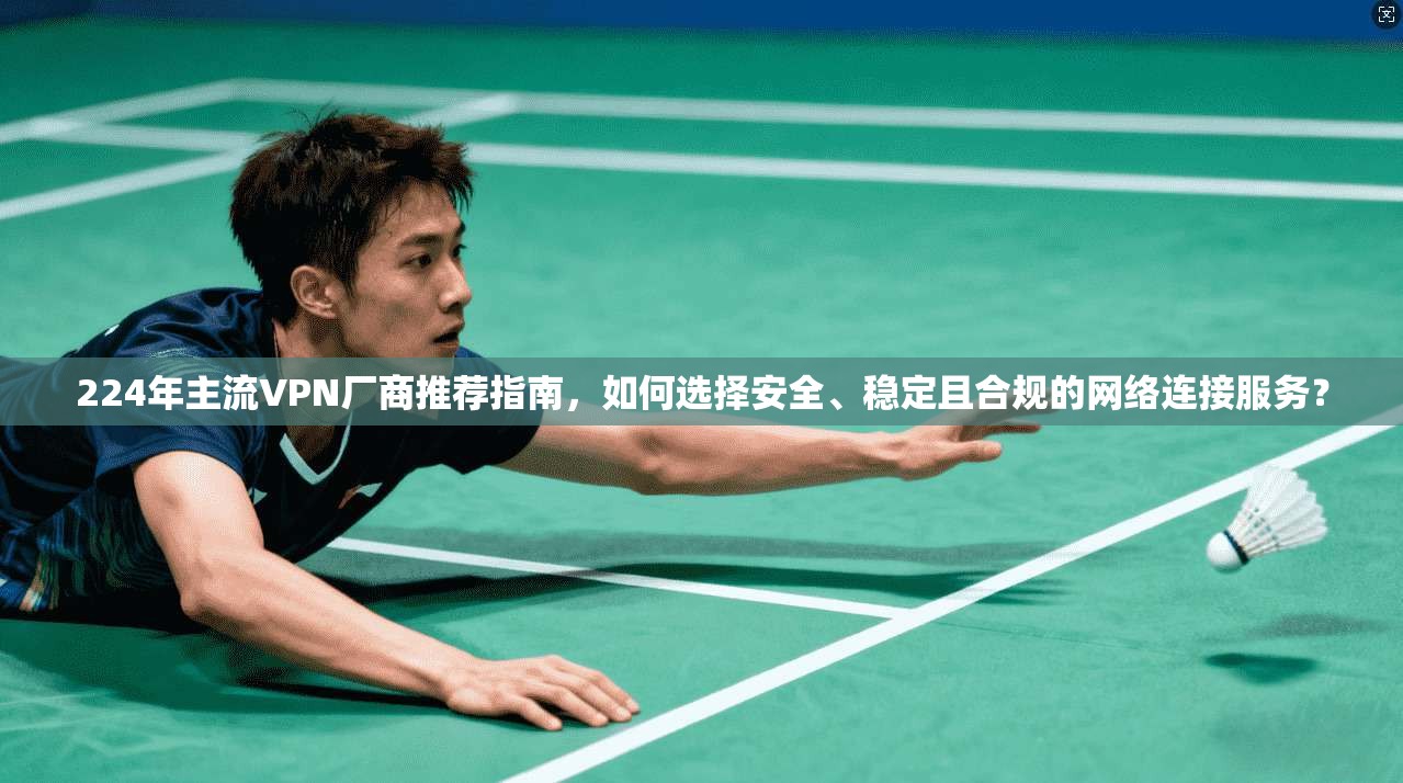 224年主流VPN厂商推荐指南，如何选择安全、稳定且合规的网络连接服务？