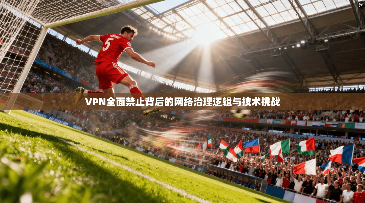 VPN全面禁止背后的网络治理逻辑与技术挑战 VPN全面禁止背后的网络治理逻辑与技术挑战