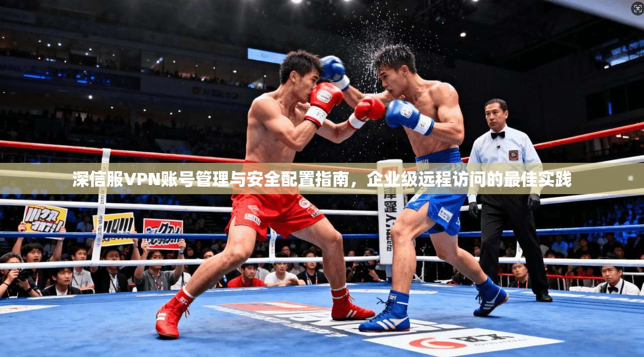深信服VPN账号管理与安全配置指南，企业级远程访问的最佳实践