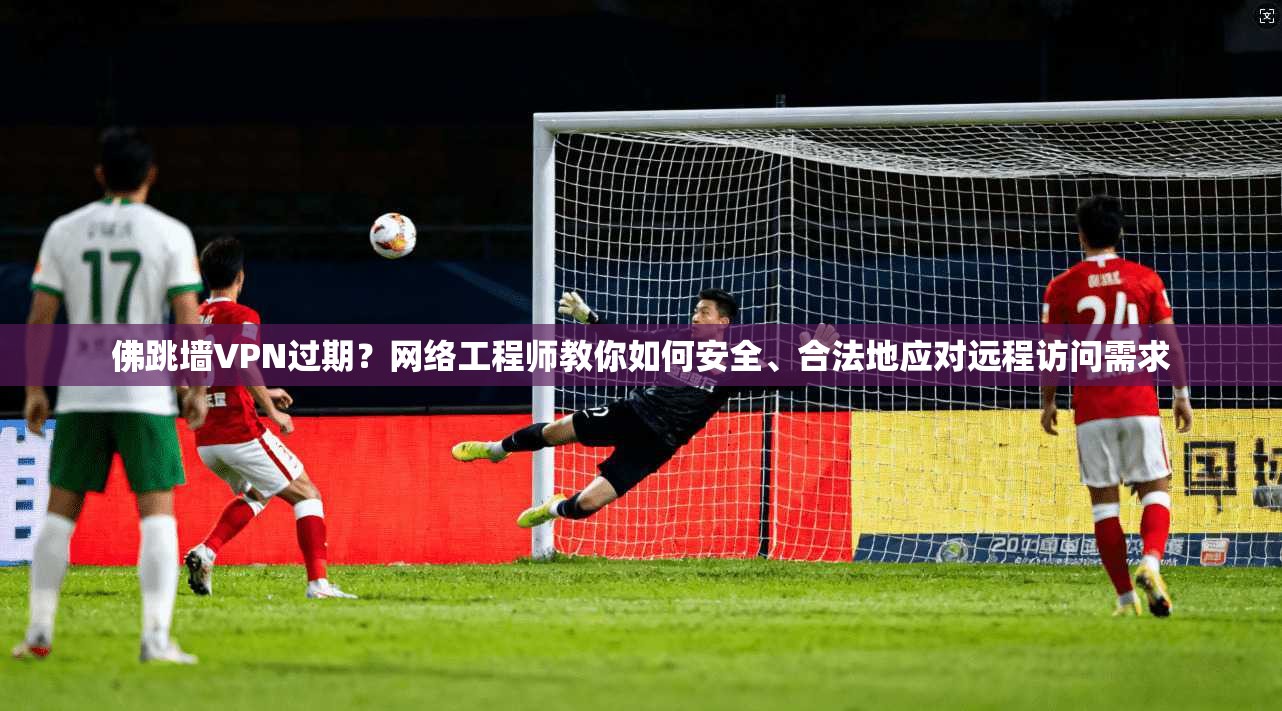 佛跳墙VPN过期？网络工程师教你如何安全、合法地应对远程访问需求