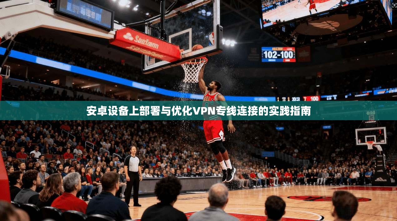 安卓设备上部署与优化VPN专线连接的实践指南