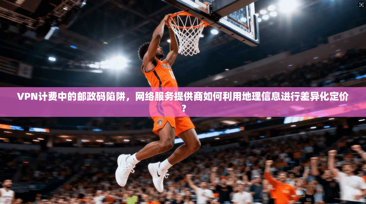 VPN计费中的邮政码陷阱，网络服务提供商如何利用地理信息进行差异化定价？