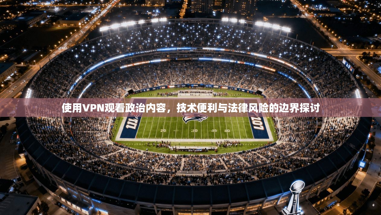 使用VPN观看政治内容，技术便利与法律风险的边界探讨