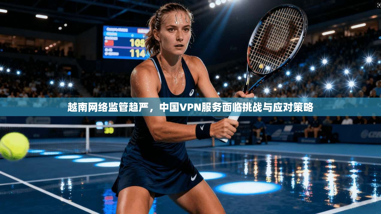 越南网络监管趋严，中国VPN服务面临挑战与应对策略