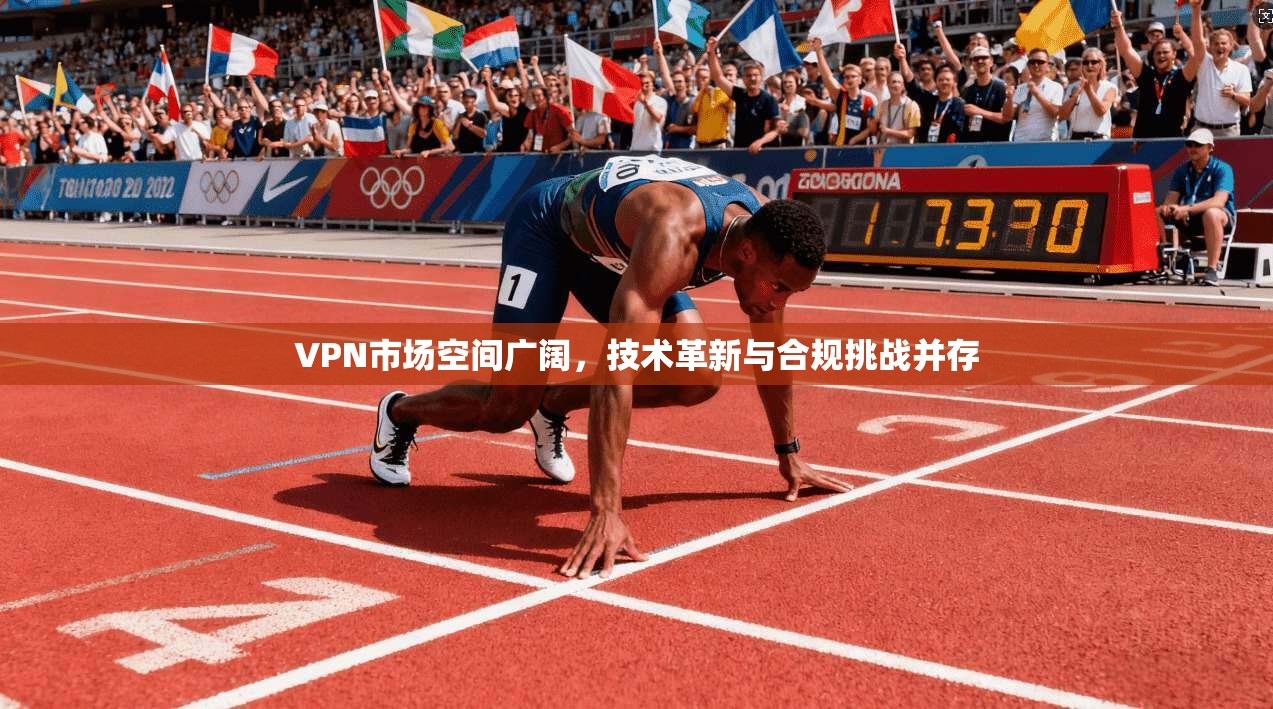 VPN市场空间广阔，技术革新与合规挑战并存