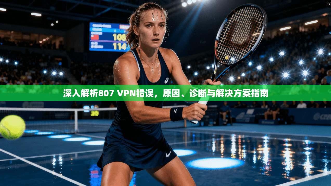 深入解析807 VPN错误,原因、诊断与解决方案指南 深入解析807 VPN错误,原因、诊断与解决方案指南