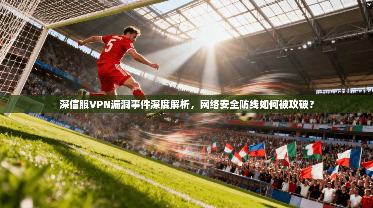 深信服VPN漏洞事件深度解析，网络安全防线如何被攻破？