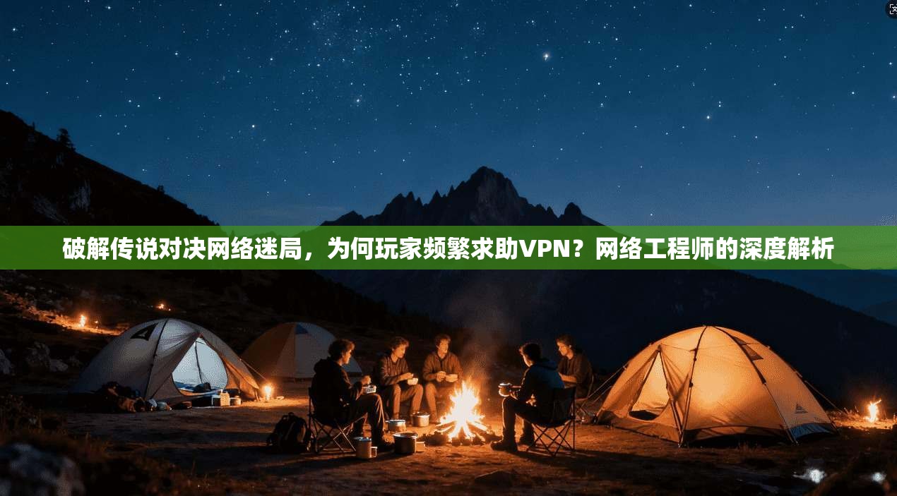 破解传说对决网络迷局，为何玩家频繁求助VPN？网络工程师的深度解析