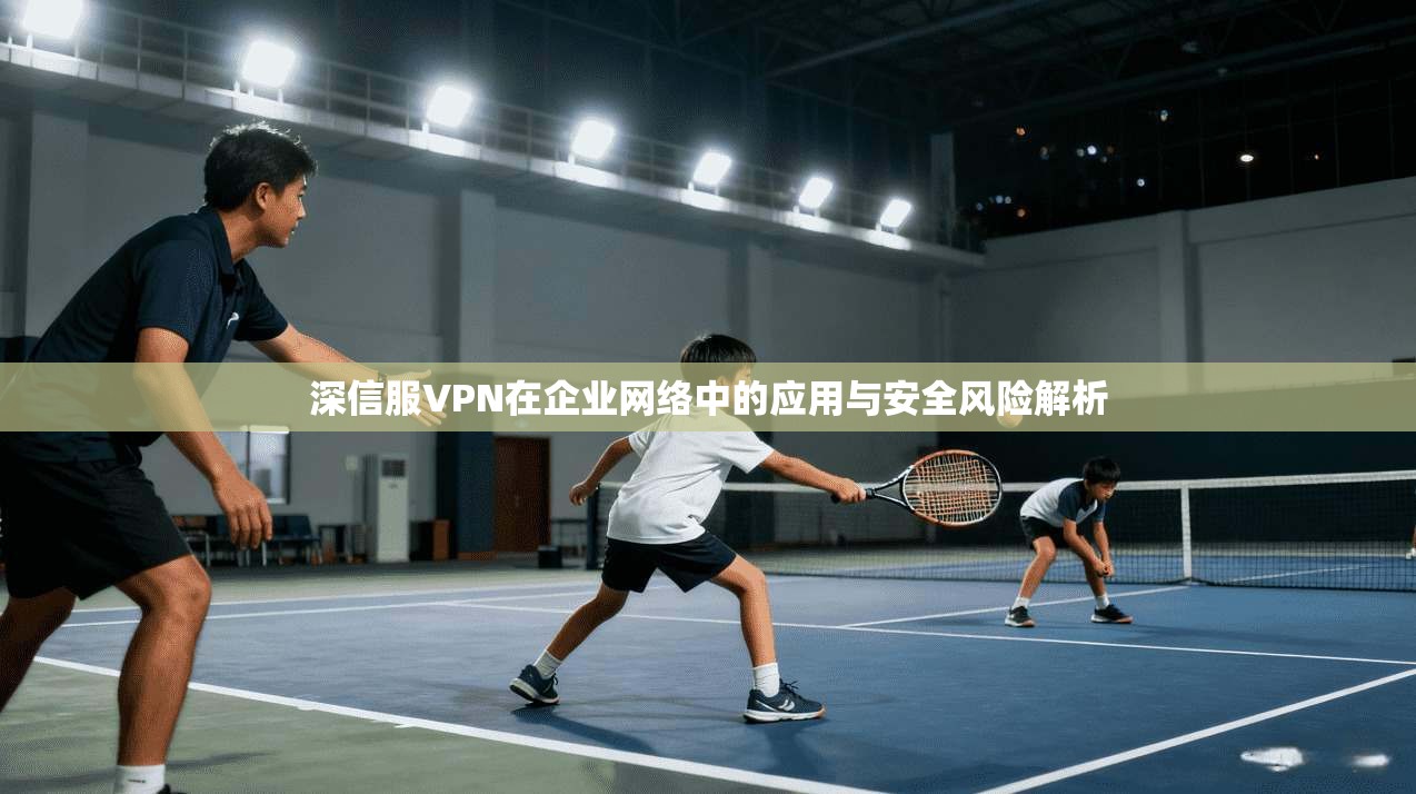 深信服VPN在企业网络中的应用与安全风险解析 深信服VPN在企业网络中的应用与安全风险解析