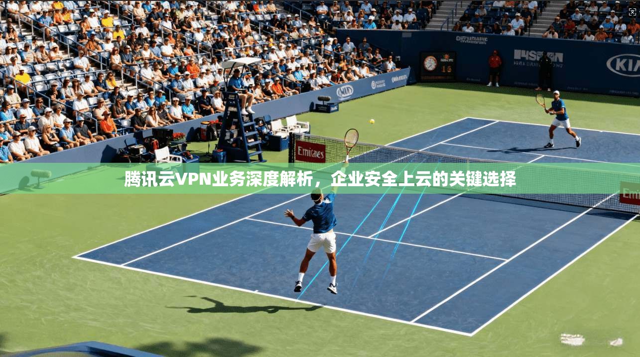 腾讯云VPN业务深度解析,企业安全上云的关键选择 腾讯云VPN业务深度解析,企业安全上云的关键选择