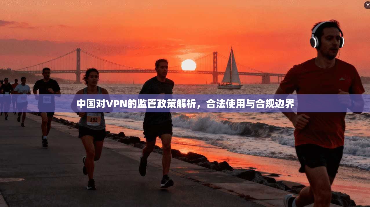 中国对VPN的监管政策解析,合法使用与合规边界 中国对VPN的监管政策解析,合法使用与合规边界