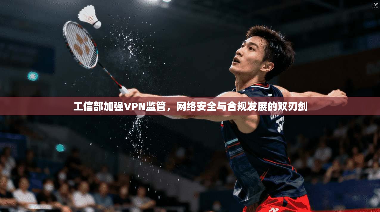 工信部加强VPN监管,网络安全与合规发展的双刃剑 工信部加强VPN监管,网络安全与合规发展的双刃剑