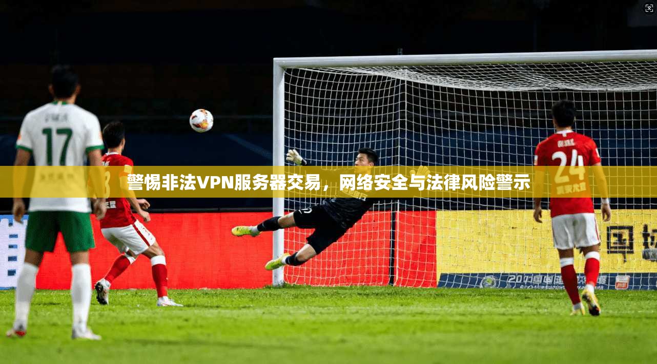 警惕非法VPN服务器交易,网络安全与法律风险警示 警惕非法VPN服务器交易,网络安全与法律风险警示