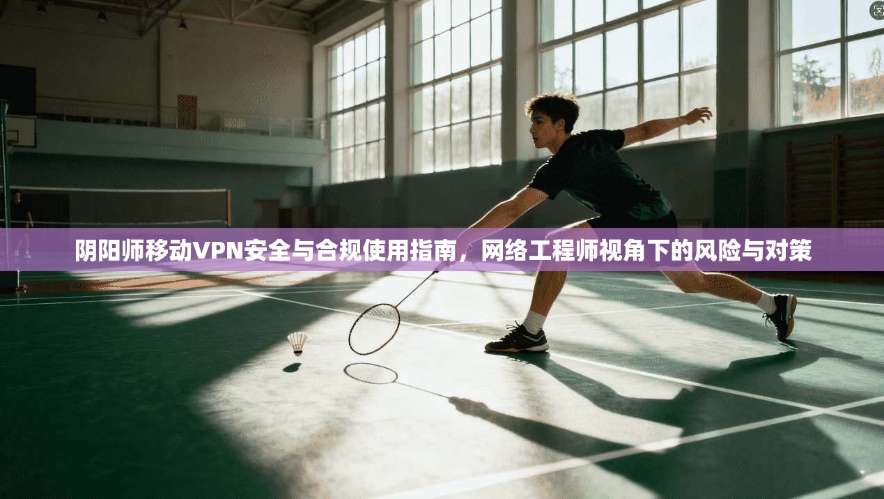 阴阳师移动VPN安全与合规使用指南,网络工程师视角下的风险与对策 阴阳师移动VPN安全与合规使用指南,网络工程师视角下的风险与对策