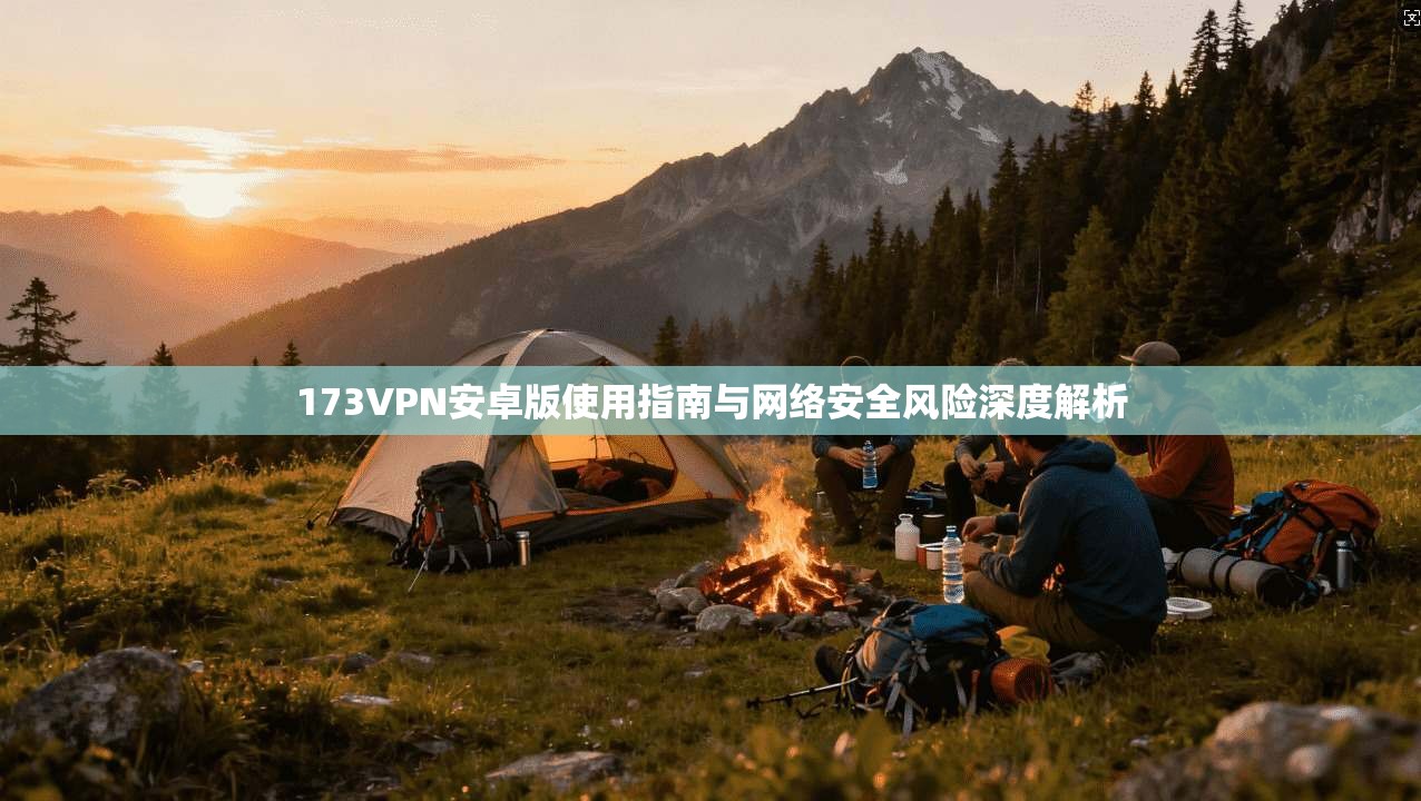173VPN安卓版使用指南与网络安全风险深度解析