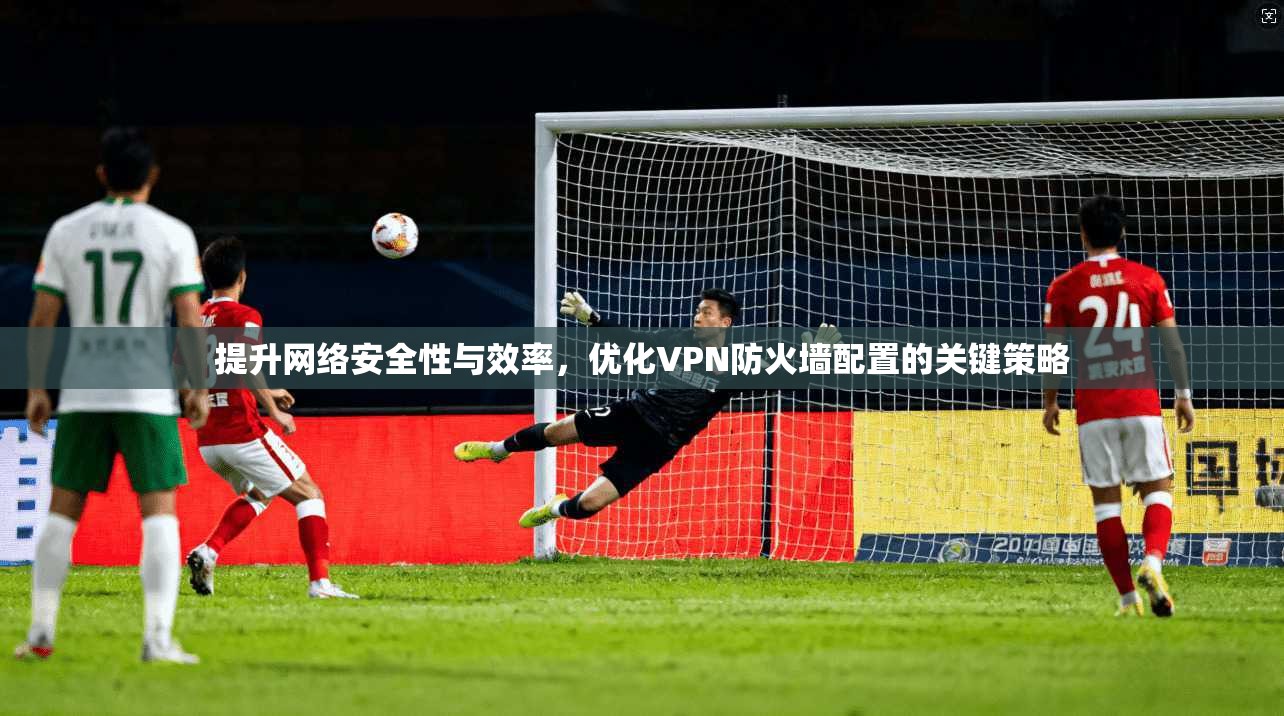 提升网络安全性与效率，优化VPN防火墙配置的关键策略