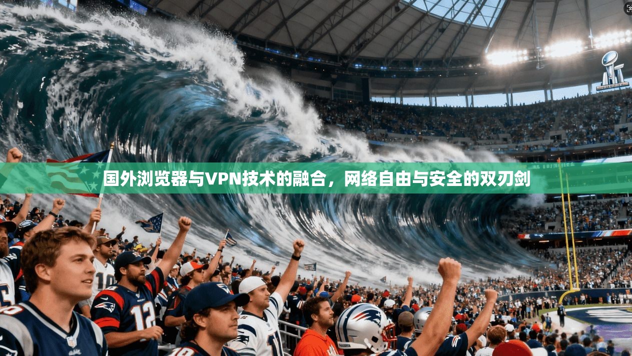 国外浏览器与VPN技术的融合，网络自由与安全的双刃剑