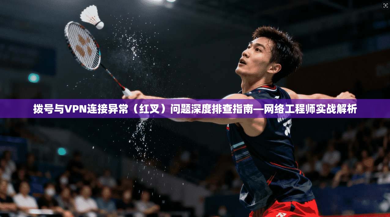 拨号与VPN连接异常（红叉）问题深度排查指南—网络工程师实战解析