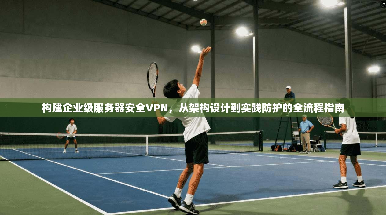 构建企业级服务器安全VPN，从架构设计到实践防护的全流程指南