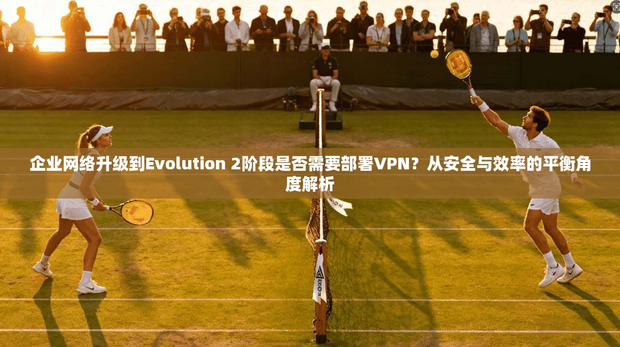企业网络升级到Evolution 2阶段是否需要部署VPN？从安全与效率的平衡角度解析