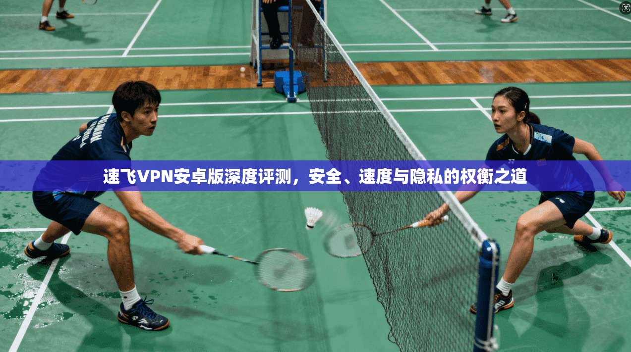速飞VPN安卓版深度评测，安全、速度与隐私的权衡之道