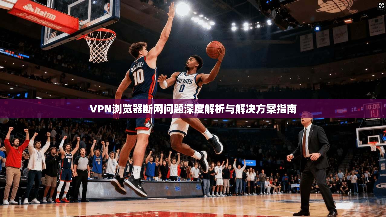 VPN浏览器断网问题深度解析与解决方案指南 VPN浏览器断网问题深度解析与解决方案指南