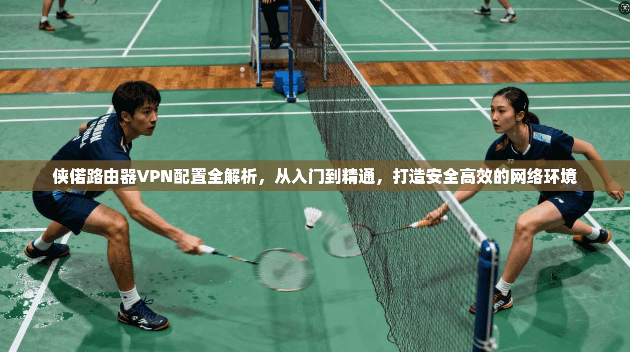 侠偌路由器VPN配置全解析，从入门到精通，打造安全高效的网络环境