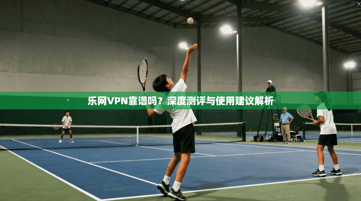 乐网VPN靠谱吗？深度测评与使用建议解析