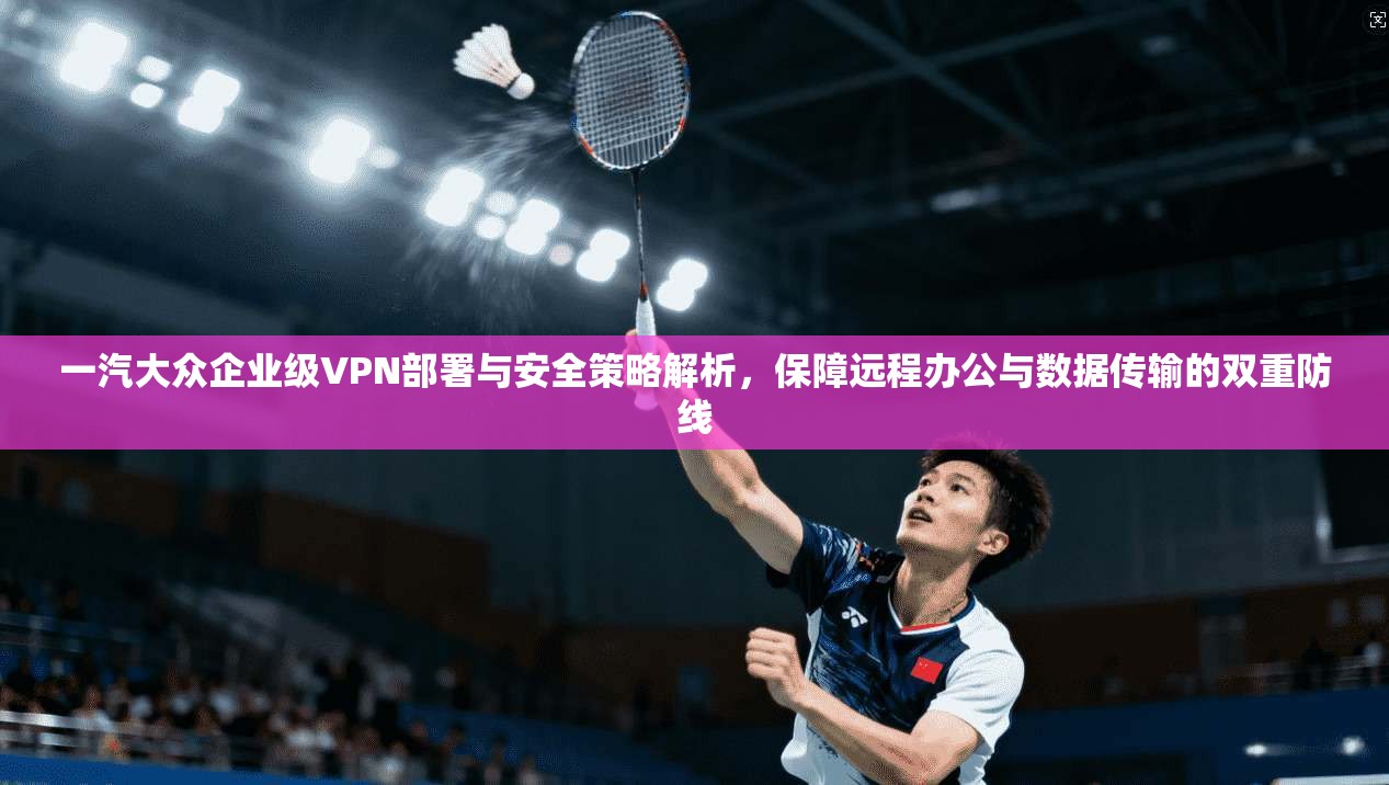 一汽大众企业级VPN部署与安全策略解析,保障远程办公与数据传输的双重防线 一汽大众企业级VPN部署与安全策略解析,保障远程办公与数据传输的双重防线