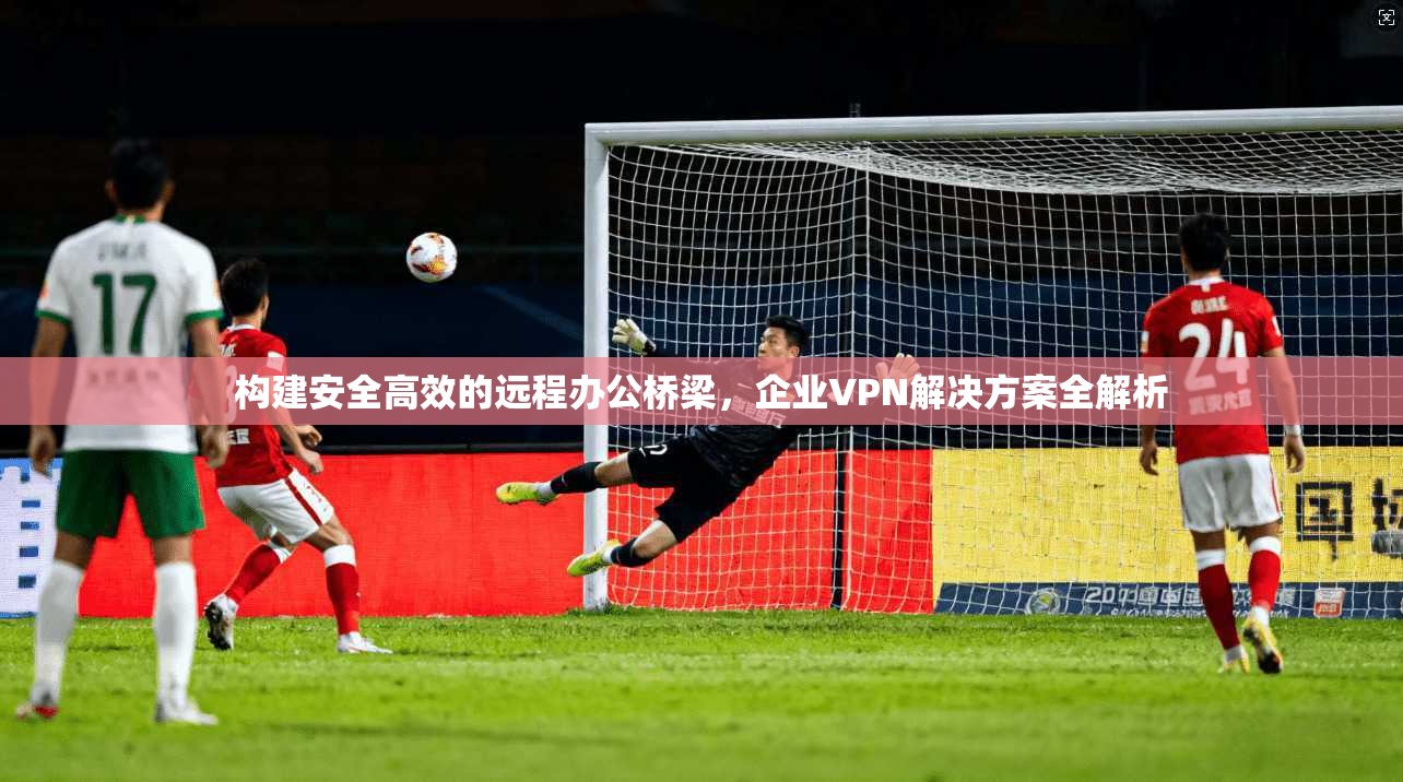 构建安全高效的远程办公桥梁，企业VPN解决方案全解析