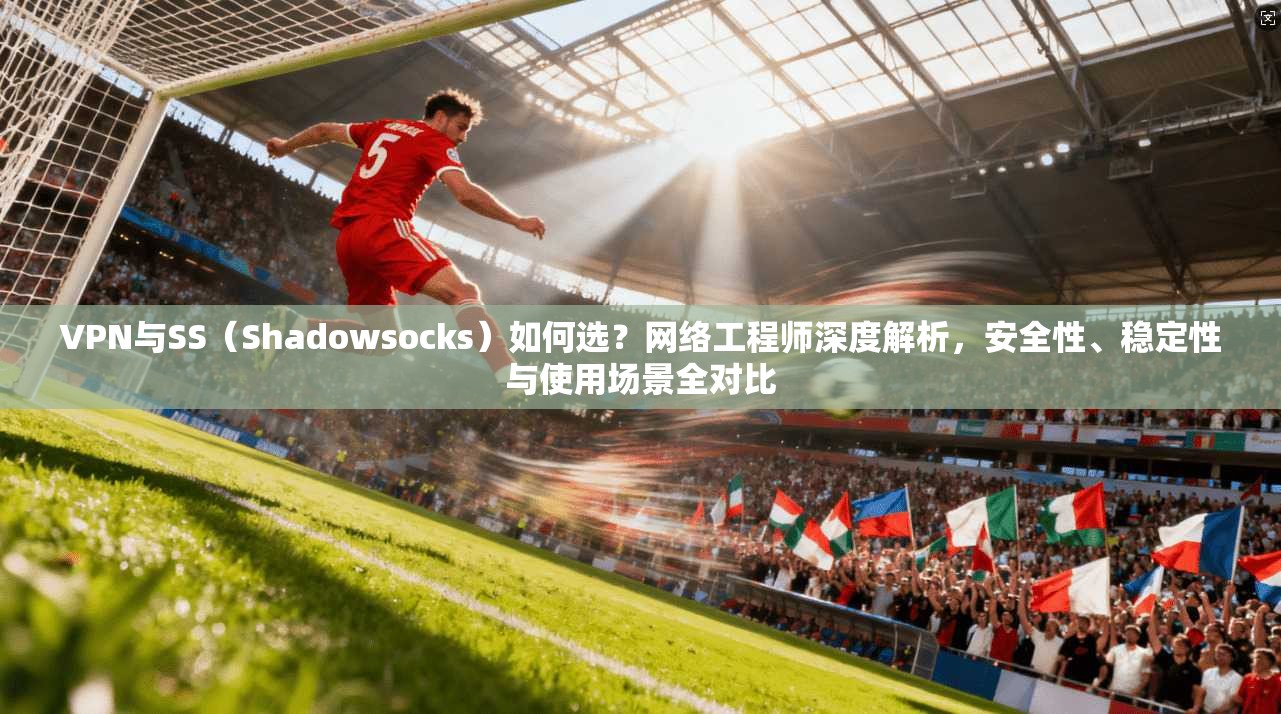 VPN与SS（Shadowsocks）如何选？网络工程师深度解析，安全性、稳定性与使用场景全对比