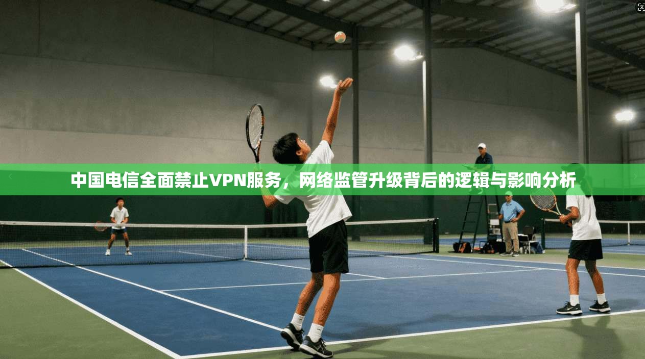 中国电信全面禁止VPN服务，网络监管升级背后的逻辑与影响分析