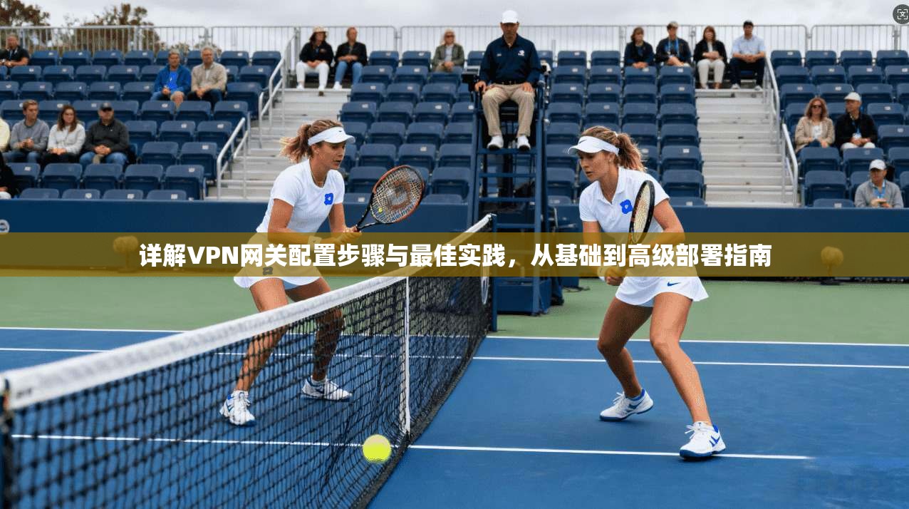 详解VPN网关配置步骤与最佳实践，从基础到高级部署指南