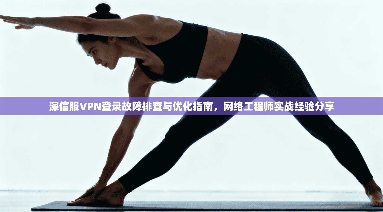 深信服VPN登录故障排查与优化指南，网络工程师实战经验分享