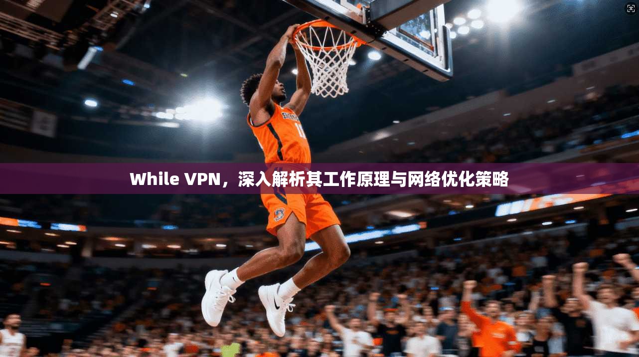 While VPN，深入解析其工作原理与网络优化策略