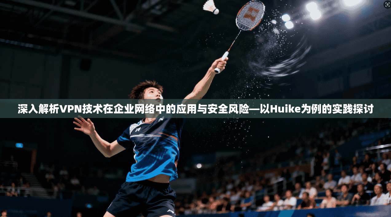 深入解析VPN技术在企业网络中的应用与安全风险—以Huike为例的实践探讨