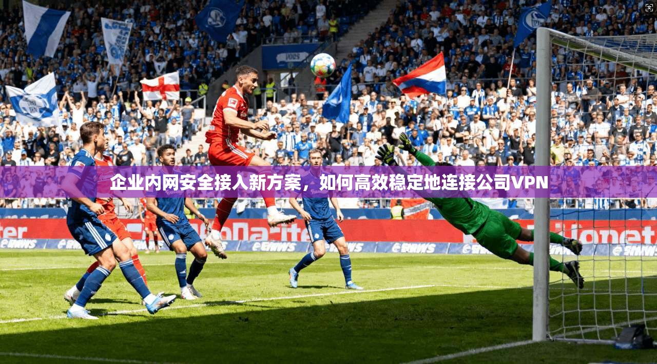 企业内网安全接入新方案，如何高效稳定地连接公司VPN