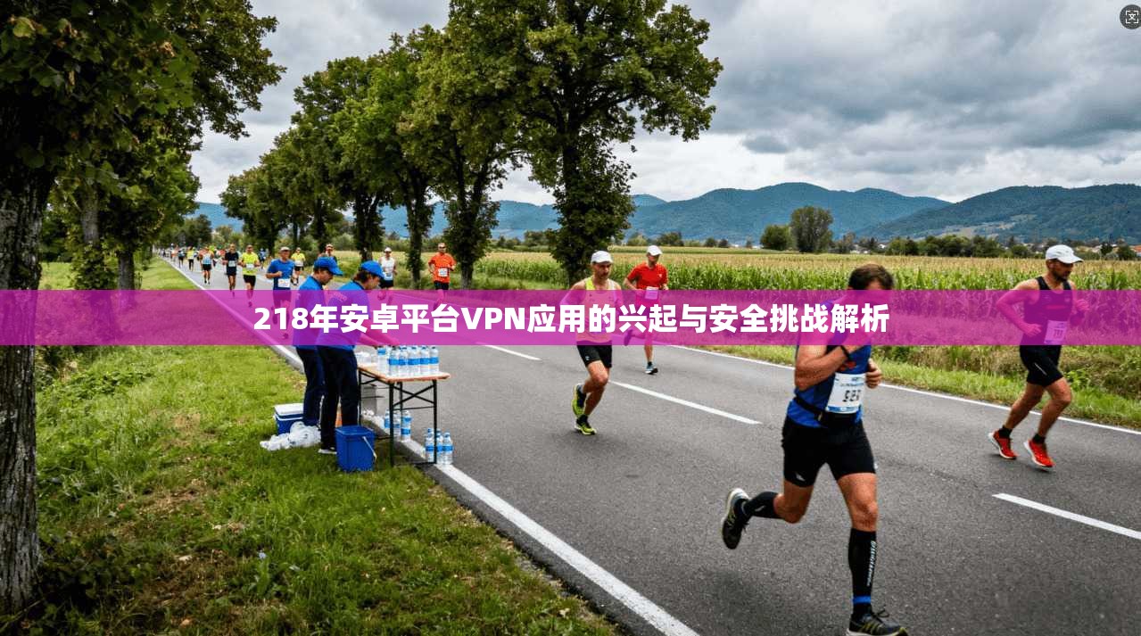 218年安卓平台VPN应用的兴起与安全挑战解析
