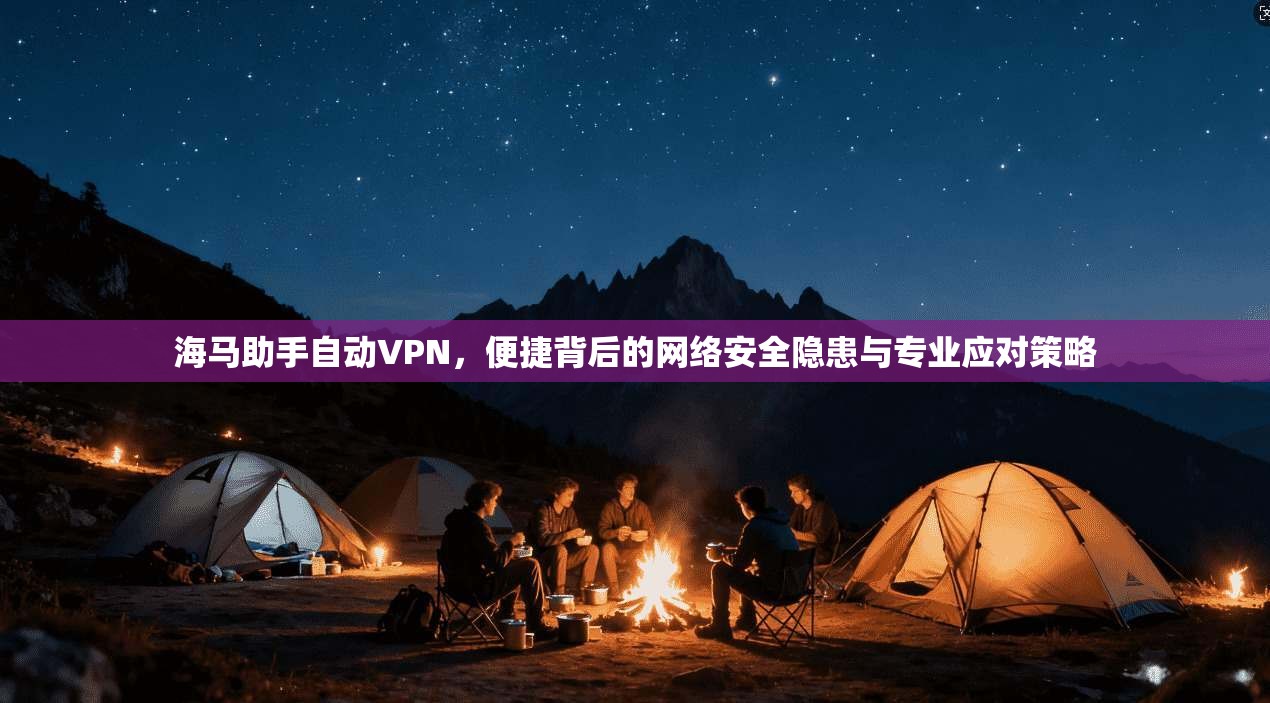 海马助手自动VPN，便捷背后的网络安全隐患与专业应对策略