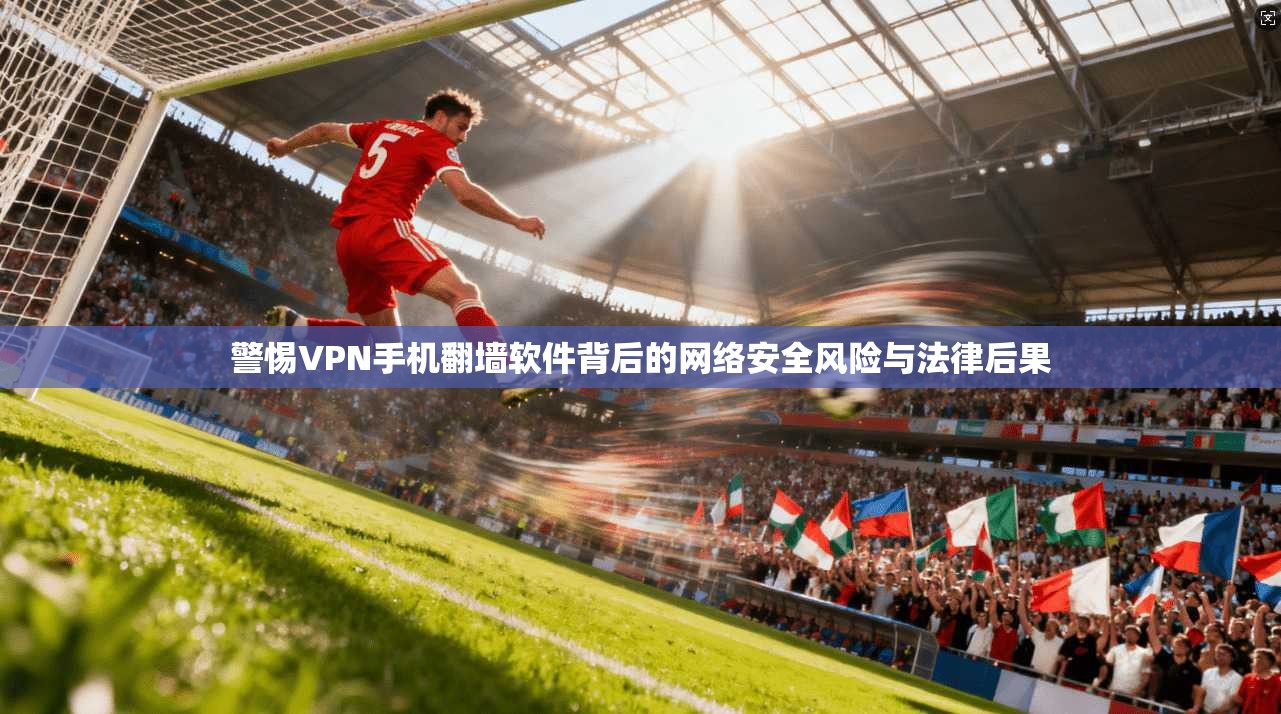 警惕VPN手机翻墙软件背后的网络安全风险与法律后果