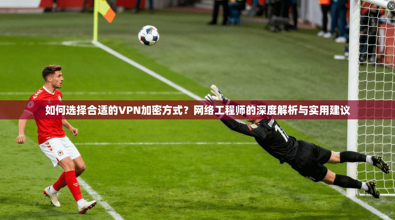 如何选择合适的VPN加密方式？网络工程师的深度解析与实用建议