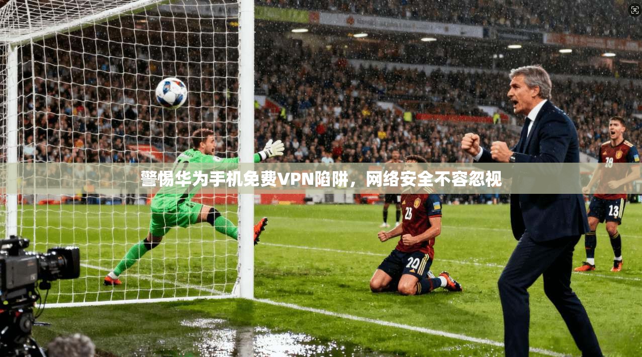 警惕华为手机免费VPN陷阱，网络安全不容忽视