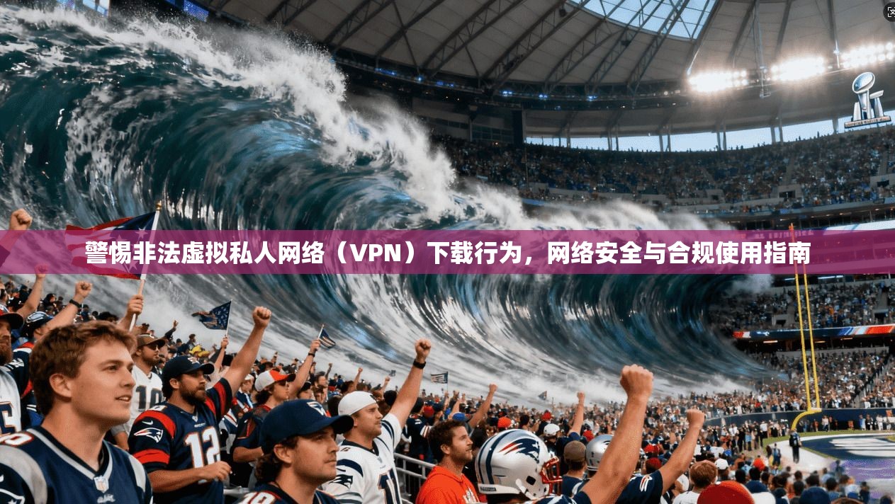 警惕非法虚拟私人网络（VPN）下载行为，网络安全与合规使用指南