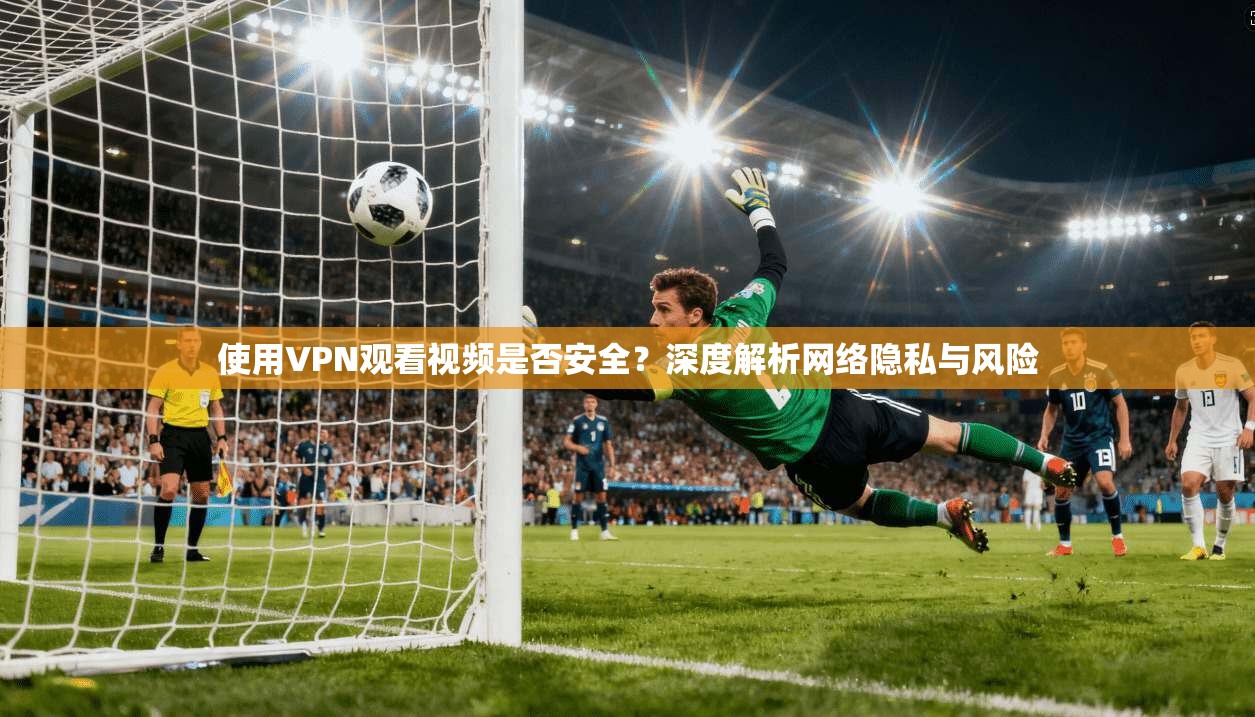 使用VPN观看视频是否安全？深度解析网络隐私与风险