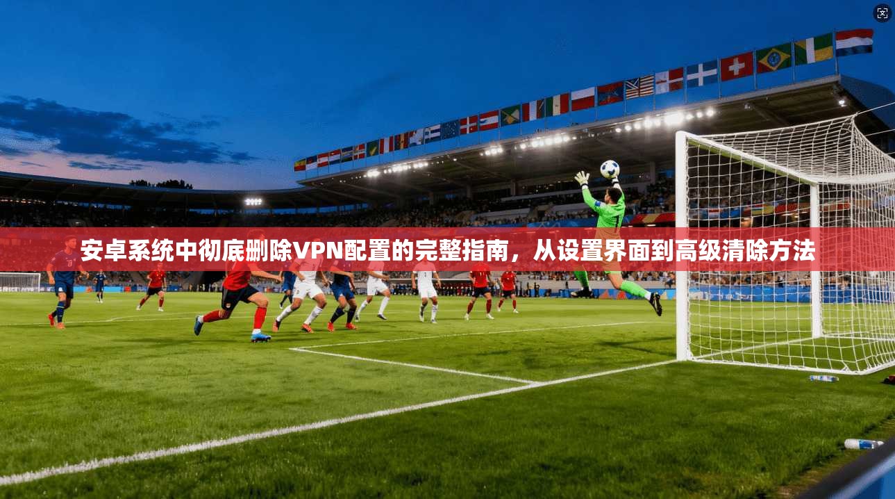 安卓系统中彻底删除VPN配置的完整指南，从设置界面到高级清除方法