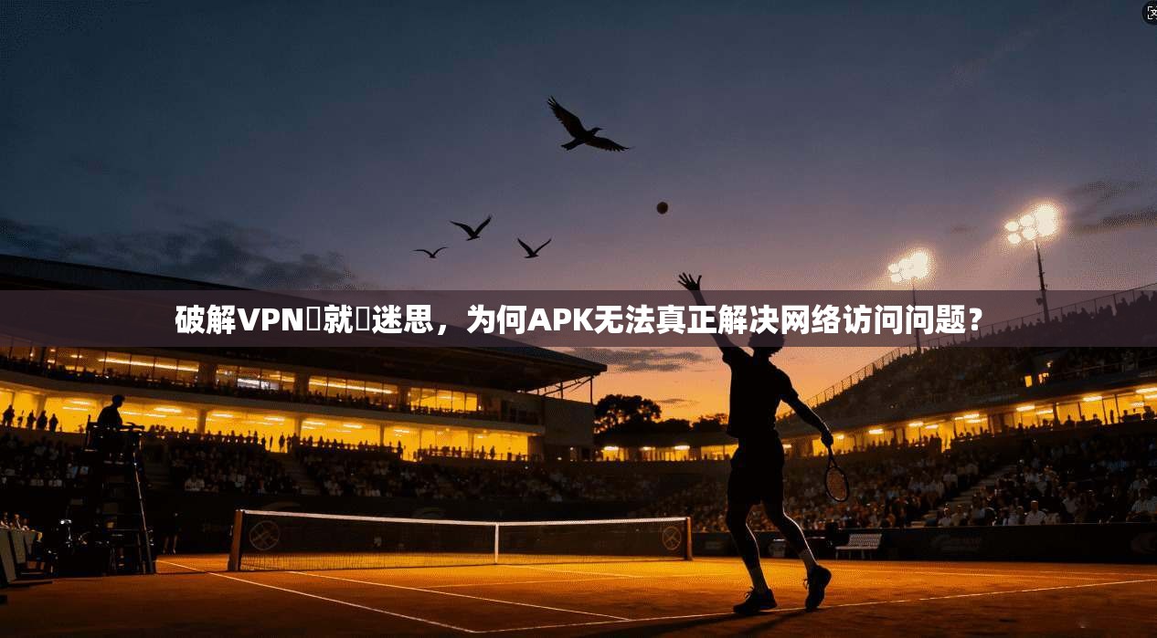 破解VPN連就連迷思，为何APK无法真正解决网络访问问题？